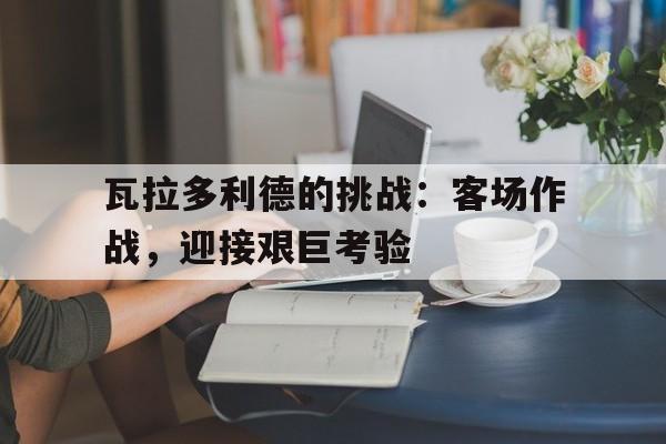 爱游戏网页版入口-瓦拉多利德的挑战：客场作战，迎接艰巨考验的简单介绍